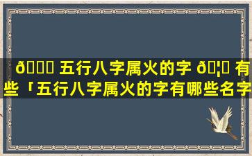 🐒 五行八字属火的字 🦁 有哪些「五行八字属火的字有哪些名字」